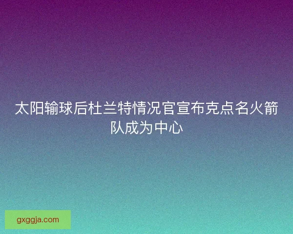太阳输球后杜兰特情况官宣布克点名火箭队成为中心 太阳输球后杜兰特情况官宣布克点名火箭队成为中心
