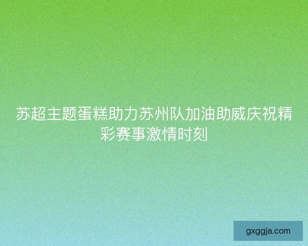 苏超主题蛋糕助力苏州队加油助威庆祝精彩赛事激情时刻