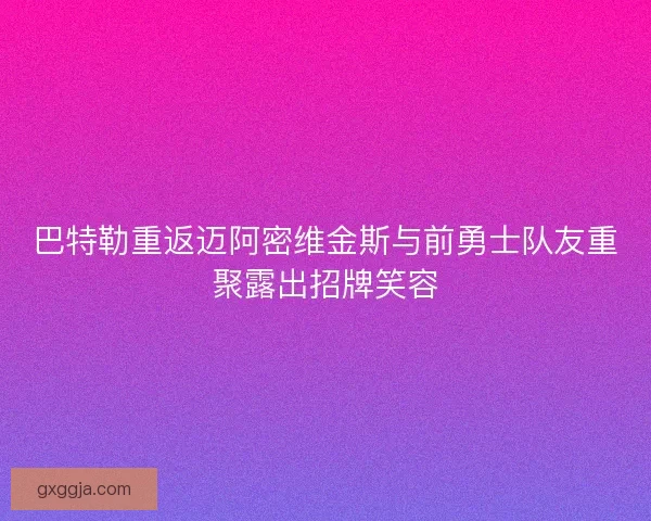 巴特勒重返迈阿密维金斯与前勇士队友重聚露出招牌笑容