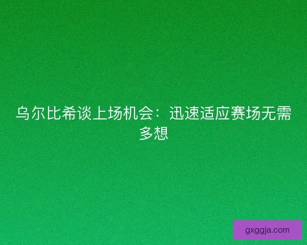 乌尔比希谈上场机会：迅速适应赛场无需多想