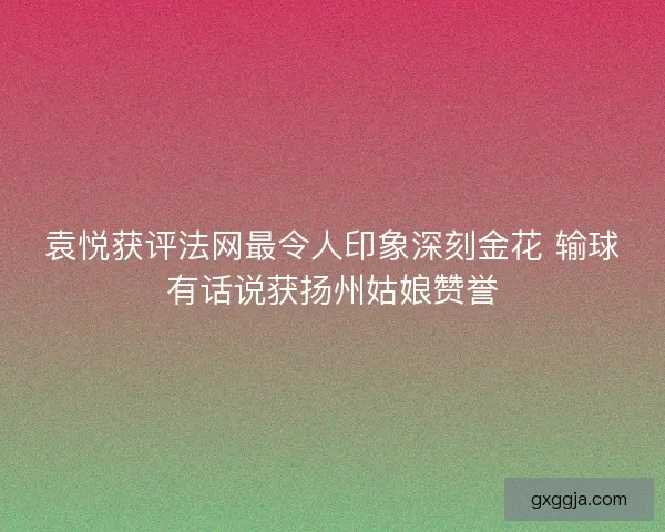 袁悦获评法网最令人印象深刻金花 输球有话说获扬州姑娘赞誉