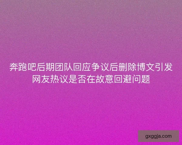 奔跑吧后期团队回应争议后删除博文引发网友热议是否在故意回避问题