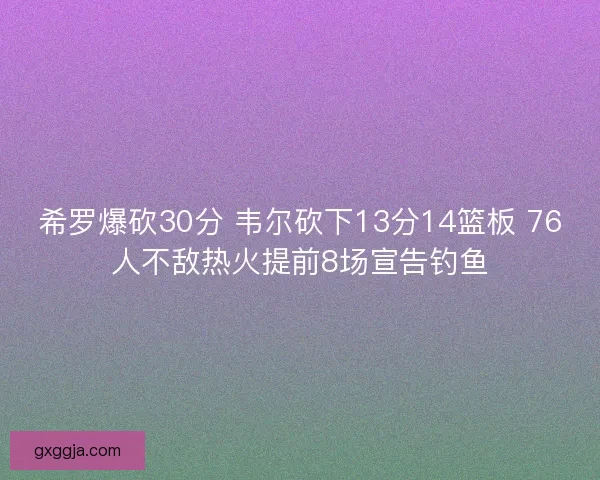 希罗爆砍30分 韦尔砍下13分14篮板 76人不敌热火提前8场宣告钓鱼 希罗爆砍30分 韦尔砍下13分14篮板 76人不敌热火提前8场宣告钓鱼