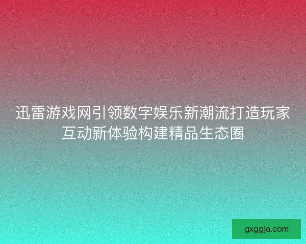 迅雷游戏网引领数字娱乐新潮流打造玩家互动新体验构建精品生态圈
