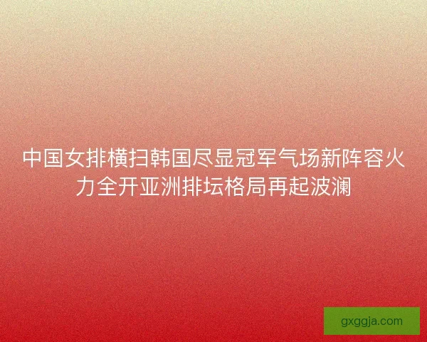中国女排横扫韩国尽显冠军气场新阵容火力全开亚洲排坛格局再起波澜 中国女排横扫韩国尽显冠军气场新阵容火力全开亚洲排坛格局再起波澜