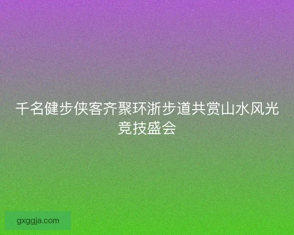 千名健步侠客齐聚环浙步道共赏山水风光竞技盛会