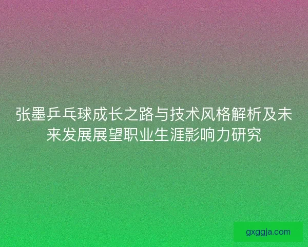 张墨乒乓球成长之路与技术风格解析及未来发展展望职业生涯影响力研究