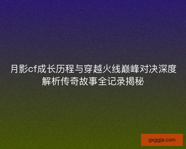 月影cf成长历程与穿越火线巅峰对决深度解析传奇故事全记录揭秘 月影cf成长历程与穿越火线巅峰对决深度解析传奇故事全记录揭秘