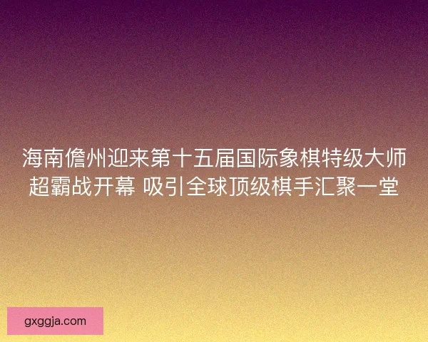 海南儋州迎来第十五届国际象棋特级大师超霸战开幕 吸引全球顶级棋手汇聚一堂 海南儋州迎来第十五届国际象棋特级大师超霸战开幕 吸引全球顶级棋手汇聚一堂