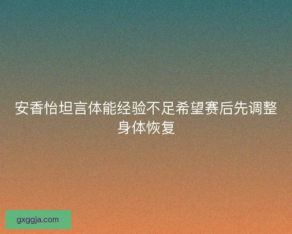 安香怡坦言体能经验不足希望赛后先调整身体恢复 安香怡坦言体能经验不足希望赛后先调整身体恢复