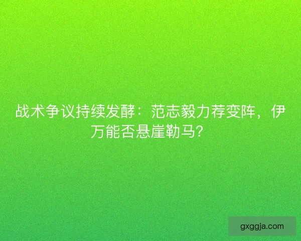 战术争议持续发酵：范志毅力荐变阵，伊万能否悬崖勒马？