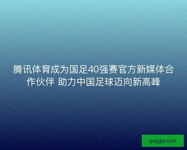 腾讯体育成为国足40强赛官方新媒体合作伙伴 助力中国足球迈向新高峰