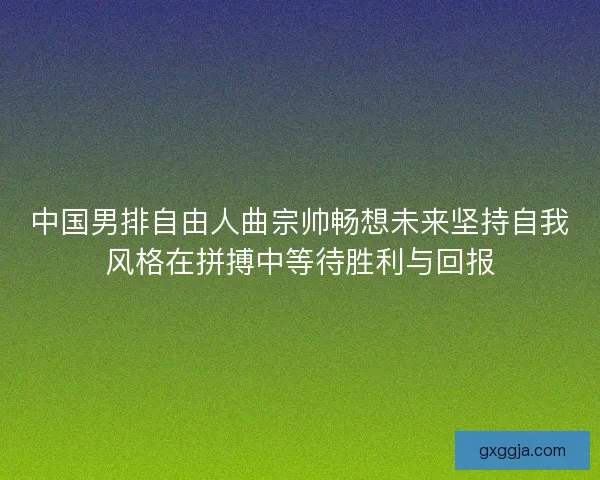 中国男排自由人曲宗帅畅想未来坚持自我风格在拼搏中等待胜利与回报
