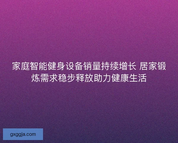家庭智能健身设备销量持续增长 居家锻炼需求稳步释放助力健康生活 家庭智能健身设备销量持续增长 居家锻炼需求稳步释放助力健康生活