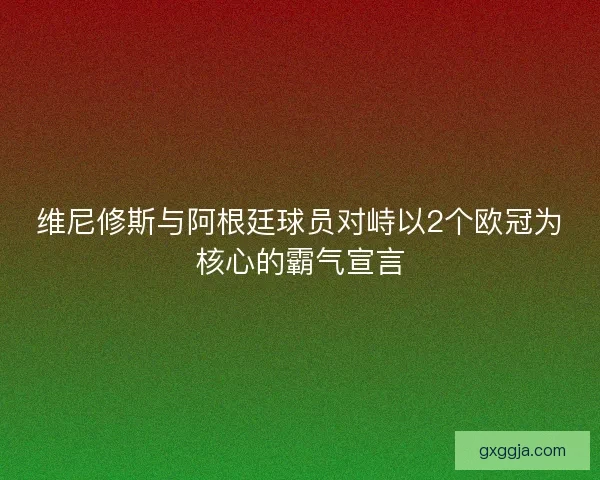 维尼修斯与阿根廷球员对峙以2个欧冠为核心的霸气宣言 维尼修斯与阿根廷球员对峙以2个欧冠为核心的霸气宣言