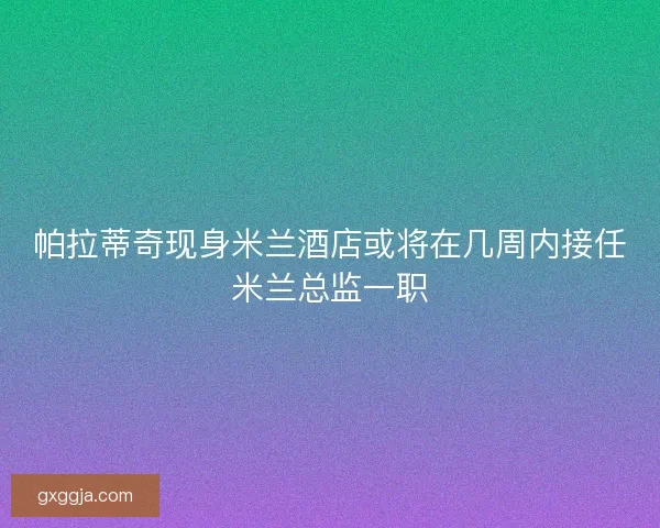 帕拉蒂奇现身米兰酒店或将在几周内接任米兰总监一职