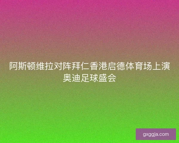 阿斯顿维拉对阵拜仁香港启德体育场上演奥迪足球盛会