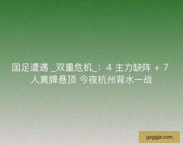 国足遭遇 _双重危机_：4 主力缺阵 + 7 人黄牌悬顶 今夜杭州背水一战