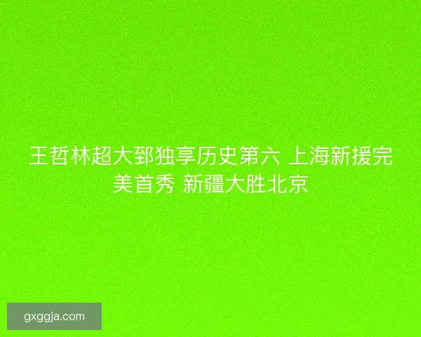 王哲林超大郅独享历史第六 上海新援完美首秀 新疆大胜北京 王哲林超大郅独享历史第六 上海新援完美首秀 新疆大胜北京