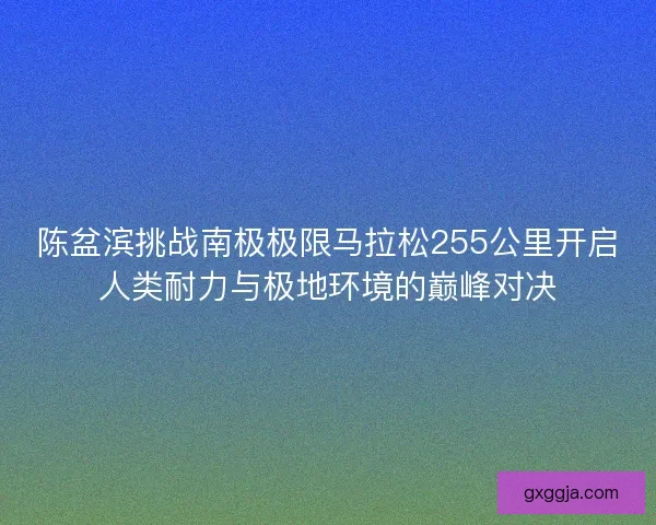 陈盆滨挑战南极极限马拉松255公里开启人类耐力与极地环境的巅峰对决
