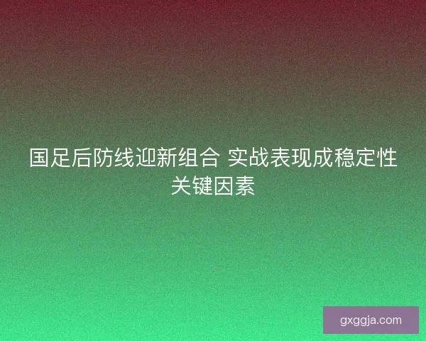 国足后防线迎新组合 实战表现成稳定性关键因素
