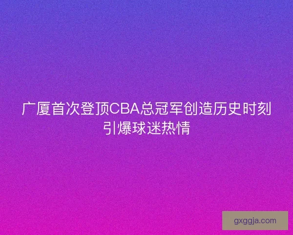 广厦首次登顶CBA总冠军创造历史时刻引爆球迷热情