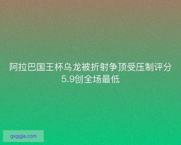 阿拉巴国王杯乌龙被折射争顶受压制评分5.9创全场最低